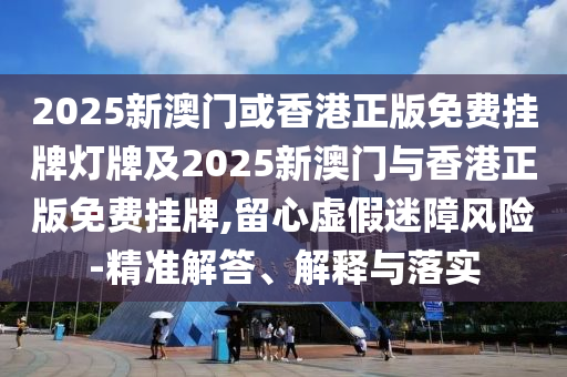 2025新澳門或香港正版免費掛牌燈牌及2025新澳門與香港正版免費掛牌,留心虛假迷障風險-精準解答、解釋與落實